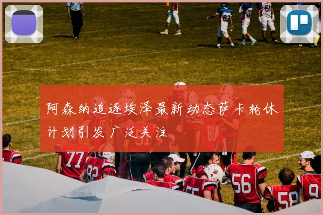 阿森纳追逐埃泽最新动态萨卡轮休计划引发广泛关注