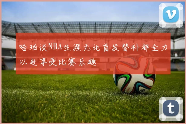 哈珀谈NBA生涯无论首发替补都全力以赴享受比赛乐趣