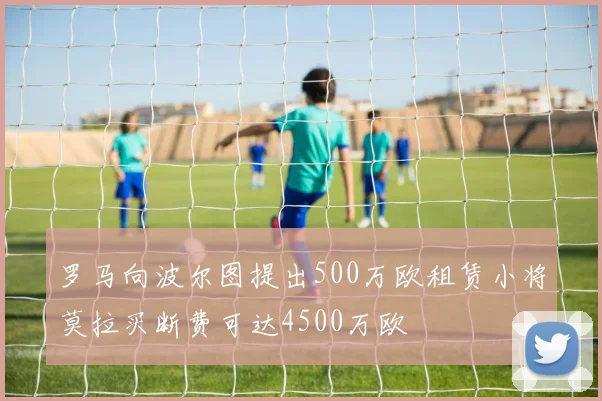 罗马向波尔图提出500万欧租赁小将莫拉买断费可达4500万欧