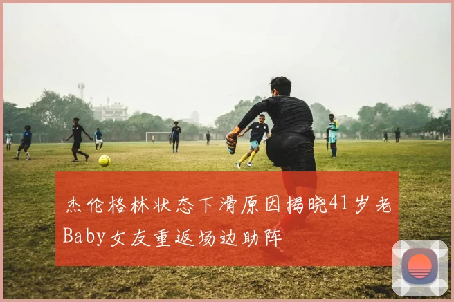 杰伦格林状态下滑原因揭晓41岁老Baby女友重返场边助阵