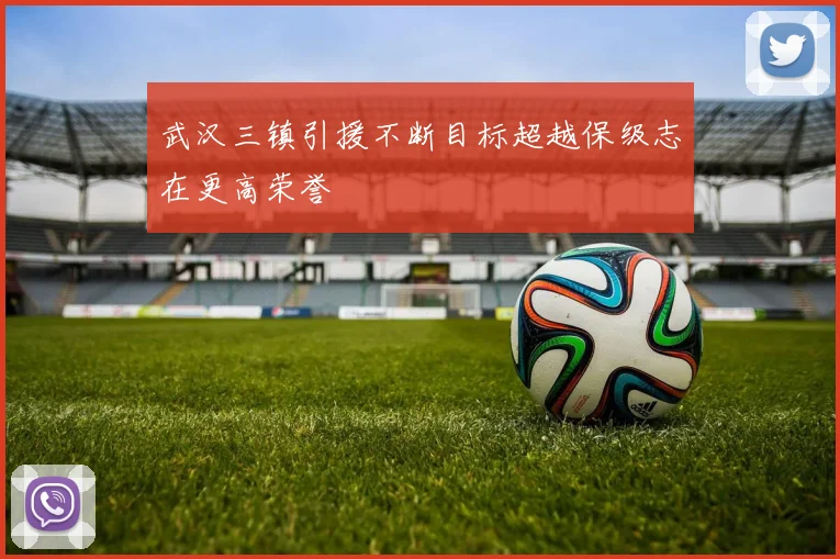 武汉三镇引援不断目标超越保级志在更高荣誉