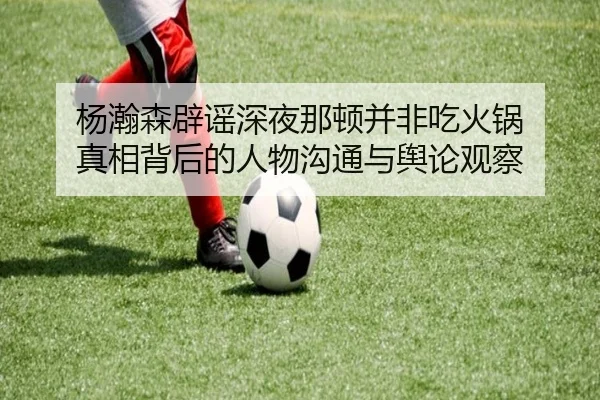 杨瀚森辟谣深夜那顿并非吃火锅 真相背后的人物沟通与舆论观察