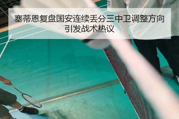 塞蒂恩复盘国安连续丢分三中卫调整方向引发战术热议