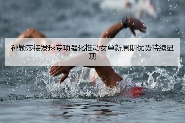 孙颖莎接发球专项强化推动女单新周期优势持续显现
