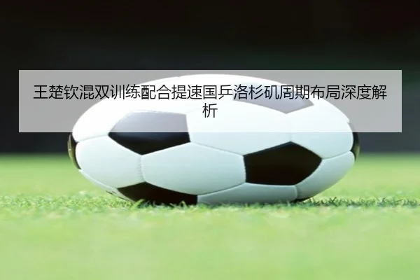 王楚钦混双训练配合提速国乒洛杉矶周期布局深度解析