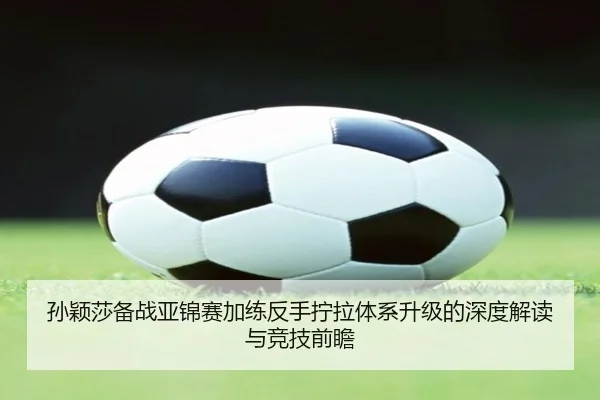 孙颖莎备战亚锦赛加练反手拧拉体系升级的深度解读与竞技前瞻
